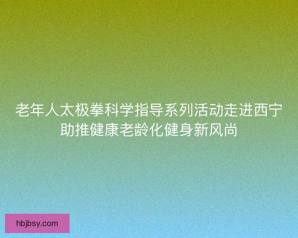 老年人太极拳科学指导系列活动走进西宁助推健康老龄化健身新风尚